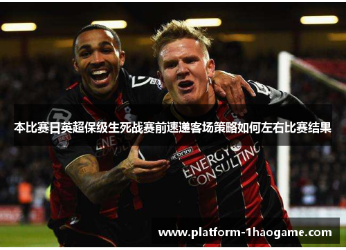 本比赛日英超保级生死战赛前速递客场策略如何左右比赛结果